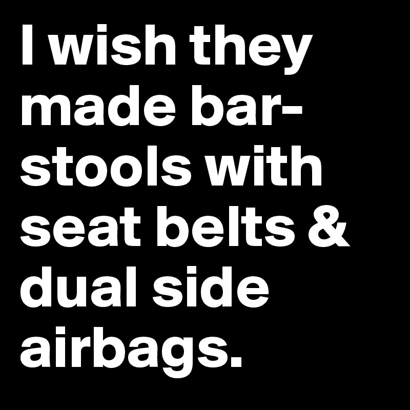I wish they made bar-stools with seat belts & dual side airbags.