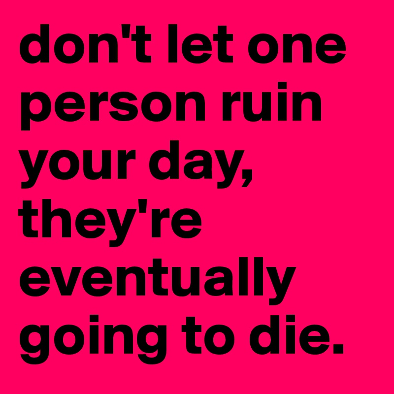 don't let one person ruin your day, they're eventually going to die. 