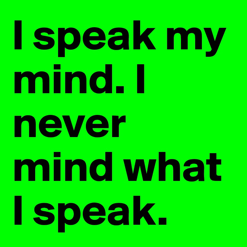 I speak my mind. I never mind what I speak.
