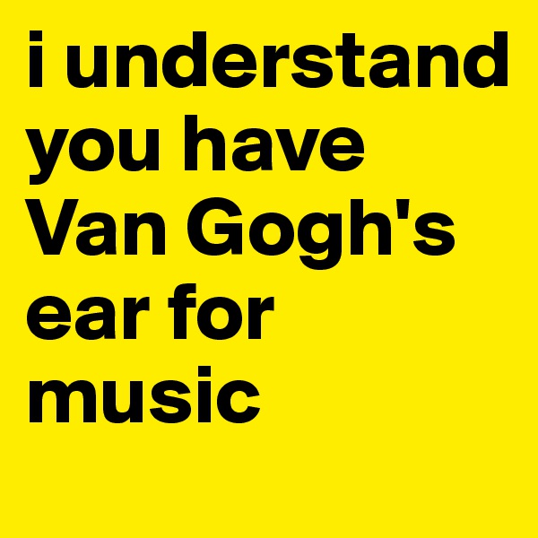 i understand you have Van Gogh's ear for music