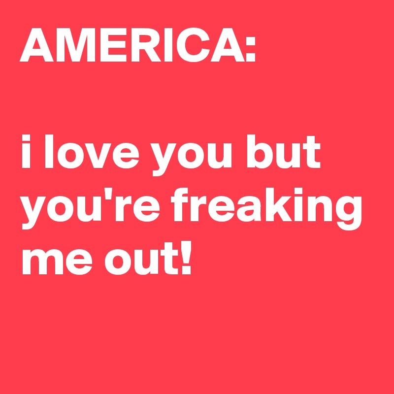 AMERICA:

i love you but you're freaking me out!
