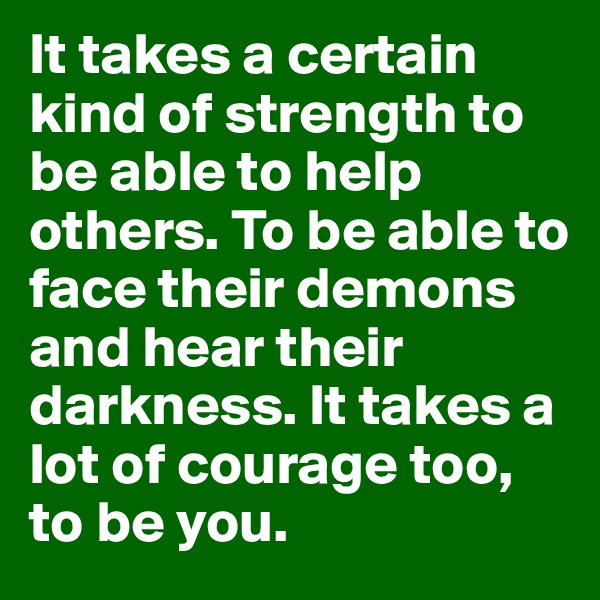 It takes a certain kind of strength to be able to help others. To be able to face their demons and hear their darkness. It takes a lot of courage too, to be you. 
