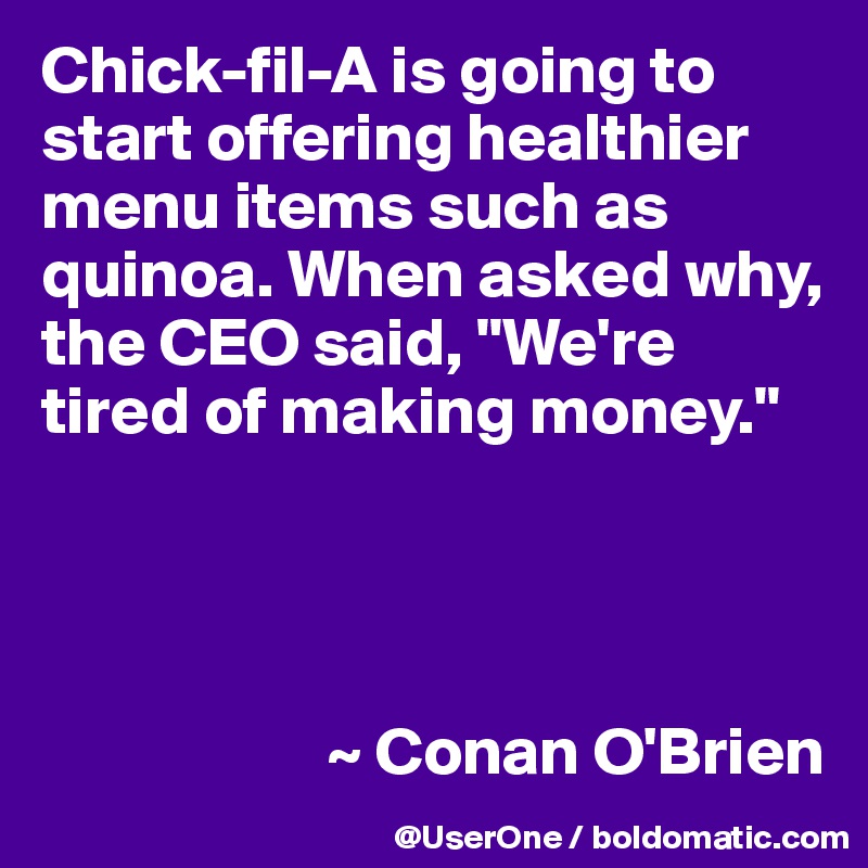 Chick-fil-A is going to start offering healthier menu items such as quinoa. When asked why, the CEO said, "We're tired of making money."




                     ~ Conan O'Brien