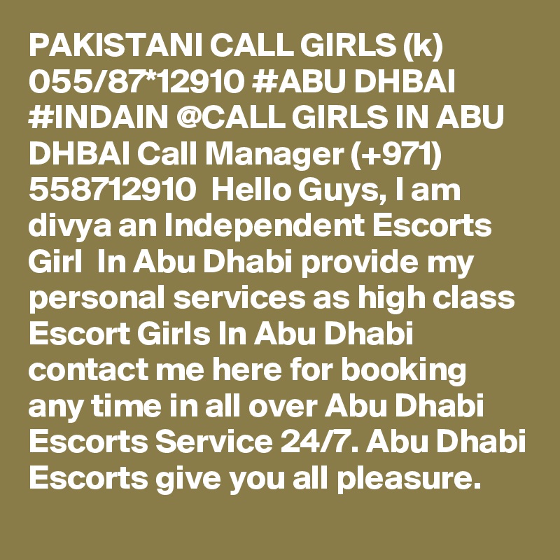 PAKISTANI CALL GIRLS (k) 055/87*12910 #ABU DHBAI #INDAIN @CALL GIRLS IN ABU DHBAI Call Manager (+971) 558712910  Hello Guys, I am divya an Independent Escorts Girl  In Abu Dhabi provide my personal services as high class Escort Girls In Abu Dhabi contact me here for booking any time in all over Abu Dhabi Escorts Service 24/7. Abu Dhabi Escorts give you all pleasure.