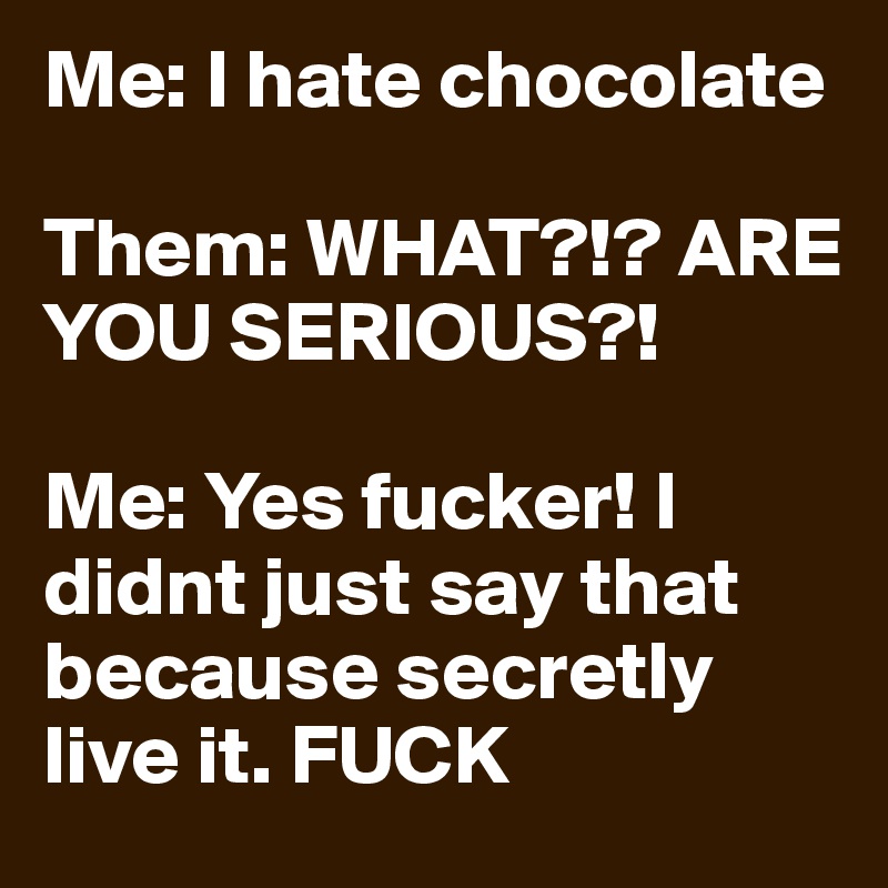 Me: I hate chocolate 

Them: WHAT?!? ARE YOU SERIOUS?! 

Me: Yes fucker! I didnt just say that because secretly live it. FUCK