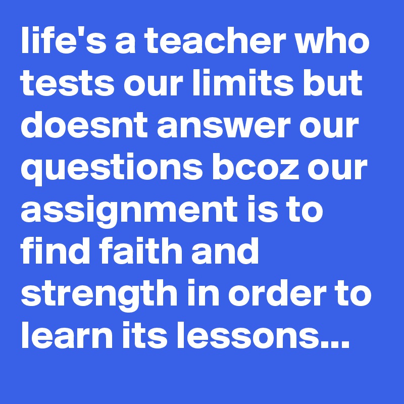 life's a teacher who tests our limits but doesnt answer our questions bcoz our assignment is to find faith and strength in order to learn its lessons...