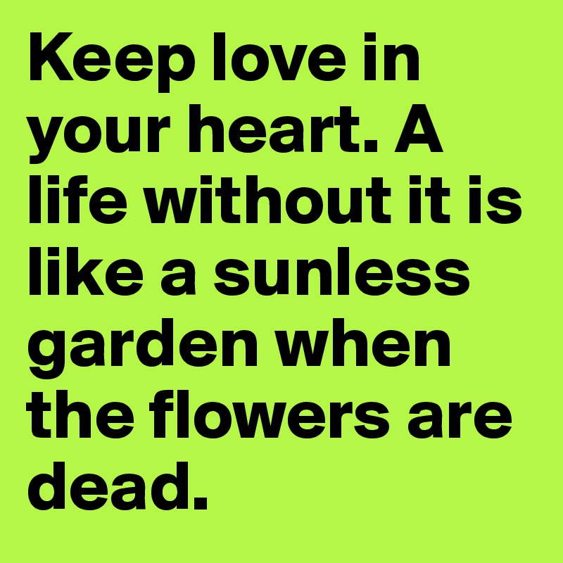 Keep love in your heart. A life without it is like a sunless garden when the flowers are dead.