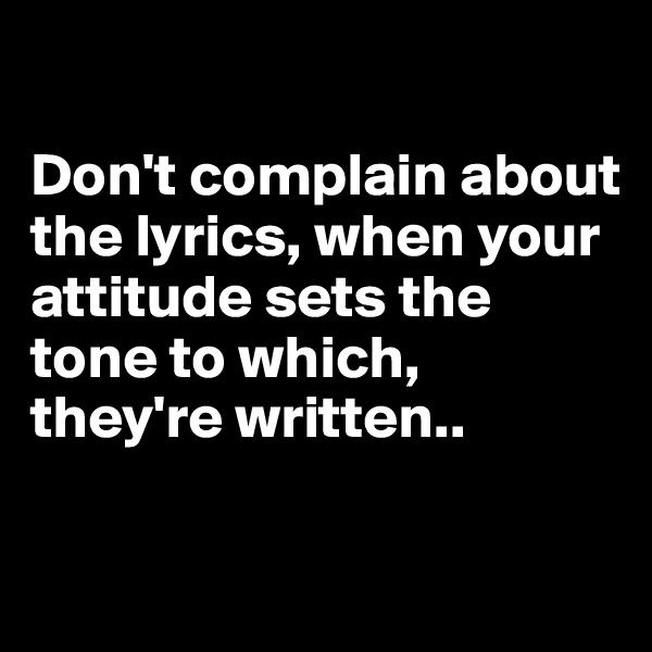 

Don't complain about the lyrics, when your attitude sets the tone to which, they're written..

