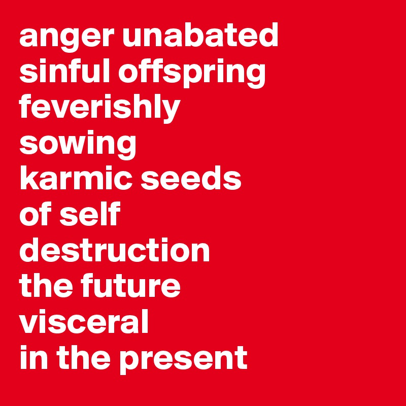 anger unabated 
sinful offspring feverishly 
sowing 
karmic seeds 
of self 
destruction
the future 
visceral 
in the present