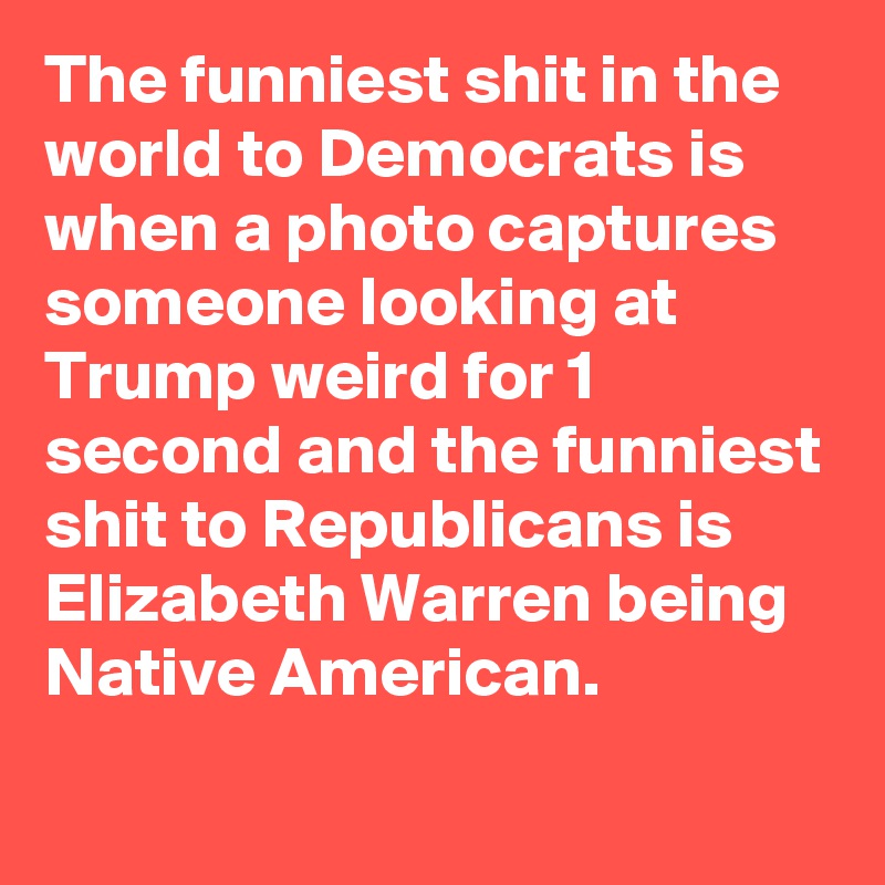 The funniest shit in the world to Democrats is when a photo captures someone looking at Trump weird for 1 second and the funniest shit to Republicans is Elizabeth Warren being Native American.