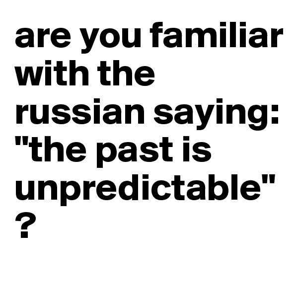 are you familiar with the russian saying:
"the past is unpredictable"?