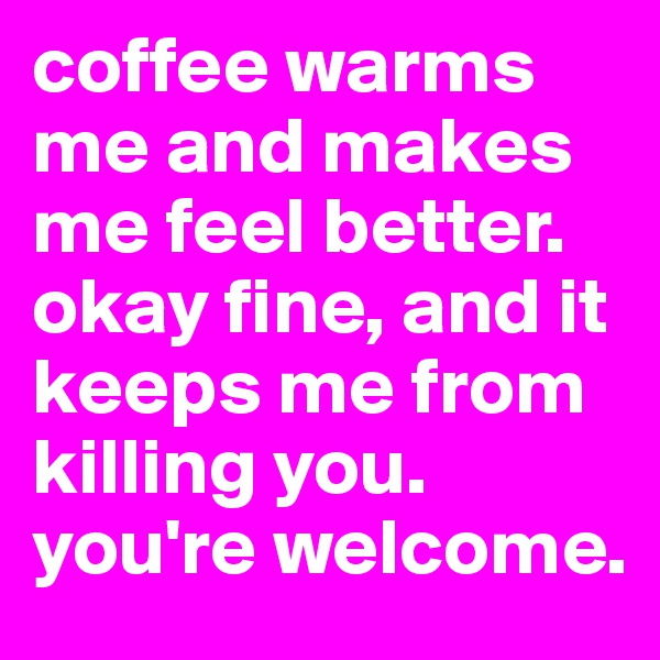coffee warms me and makes me feel better. okay fine, and it keeps me from killing you. you're welcome. 