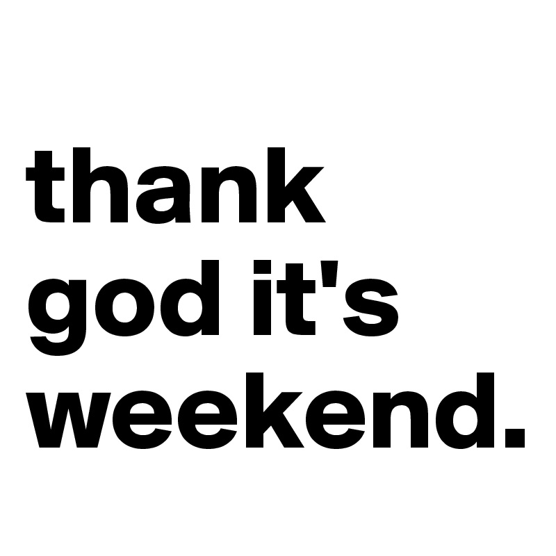 
thank god it's weekend.