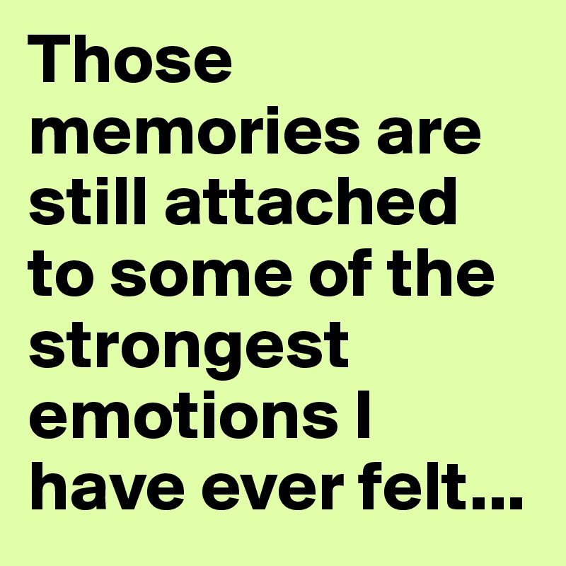Those memories are still attached to some of the strongest emotions I have ever felt...