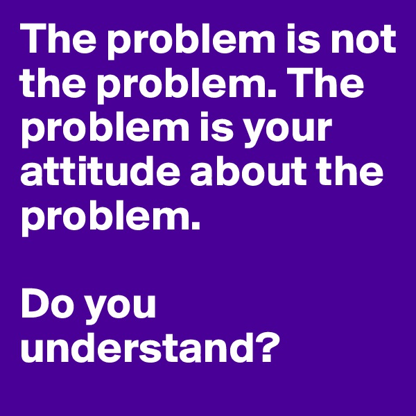The problem is not the problem. The problem is your attitude about the problem. 

Do you understand? 
