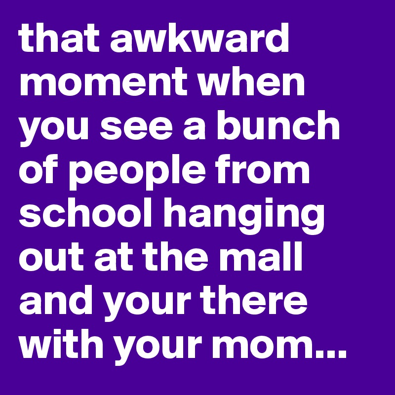 that awkward moment when you see a bunch of people from school hanging out at the mall and your there with your mom...