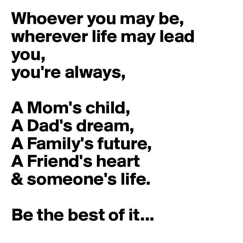 Whoever you may be, wherever life may lead you,
you're always,

A Mom's child,
A Dad's dream,
A Family's future,
A Friend's heart
& someone's life.

Be the best of it...