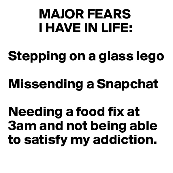            MAJOR FEARS 
           I HAVE IN LIFE:

Stepping on a glass lego

Missending a Snapchat

Needing a food fix at 
3am and not being able
to satisfy my addiction.
