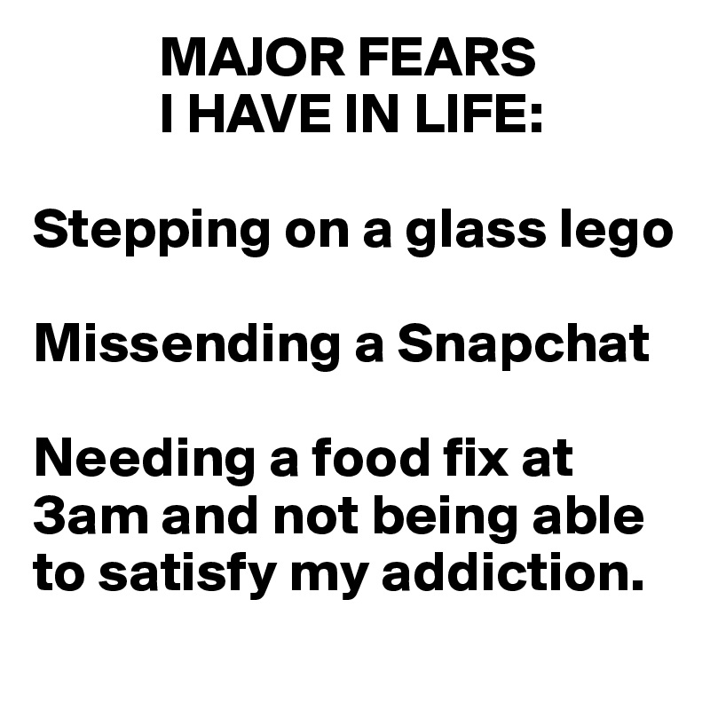            MAJOR FEARS 
           I HAVE IN LIFE:

Stepping on a glass lego

Missending a Snapchat

Needing a food fix at 
3am and not being able
to satisfy my addiction.
