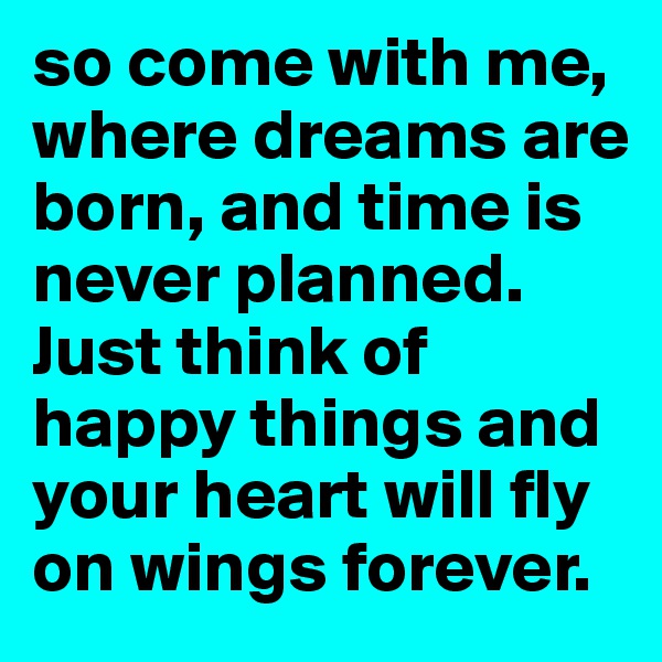 so come with me, where dreams are born, and time is never planned. Just think of happy things and your heart will fly on wings forever.