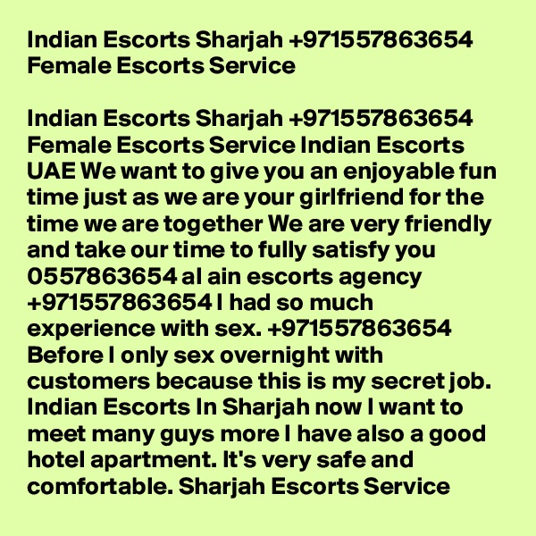 Indian Escorts Sharjah +971557863654 Female Escorts Service

Indian Escorts Sharjah +971557863654 Female Escorts Service Indian Escorts UAE We want to give you an enjoyable fun time just as we are your girlfriend for the time we are together We are very friendly and take our time to fully satisfy you 0557863654 al ain escorts agency +971557863654 I had so much experience with sex. +971557863654 Before I only sex overnight with customers because this is my secret job. Indian Escorts In Sharjah now I want to meet many guys more I have also a good hotel apartment. It's very safe and comfortable. Sharjah Escorts Service