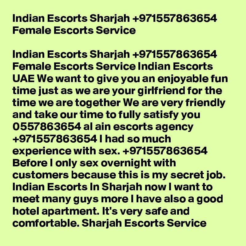 Indian Escorts Sharjah +971557863654 Female Escorts Service

Indian Escorts Sharjah +971557863654 Female Escorts Service Indian Escorts UAE We want to give you an enjoyable fun time just as we are your girlfriend for the time we are together We are very friendly and take our time to fully satisfy you 0557863654 al ain escorts agency +971557863654 I had so much experience with sex. +971557863654 Before I only sex overnight with customers because this is my secret job. Indian Escorts In Sharjah now I want to meet many guys more I have also a good hotel apartment. It's very safe and comfortable. Sharjah Escorts Service