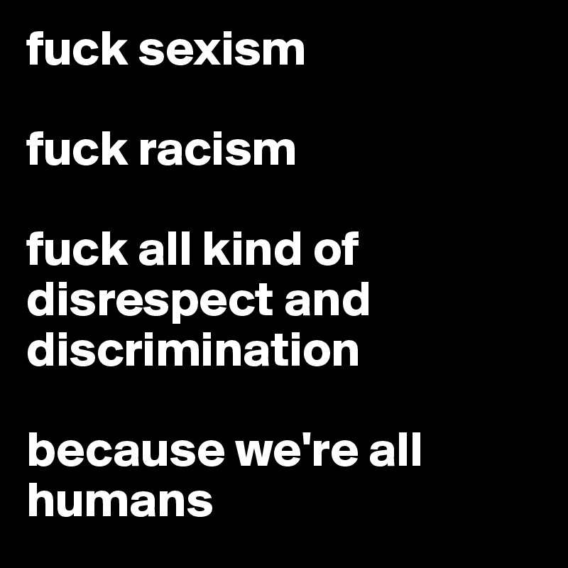 fuck sexism 

fuck racism 

fuck all kind of disrespect and discrimination

because we're all humans