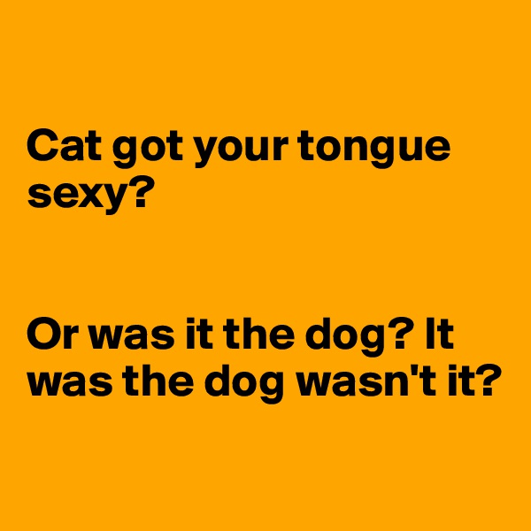 

Cat got your tongue sexy? 


Or was it the dog? It was the dog wasn't it?

