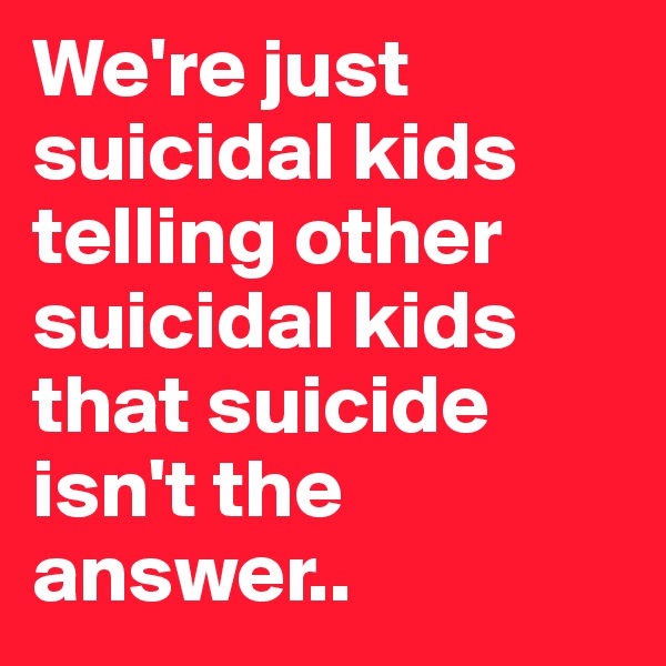 We're just suicidal kids telling other suicidal kids that suicide isn't the answer..