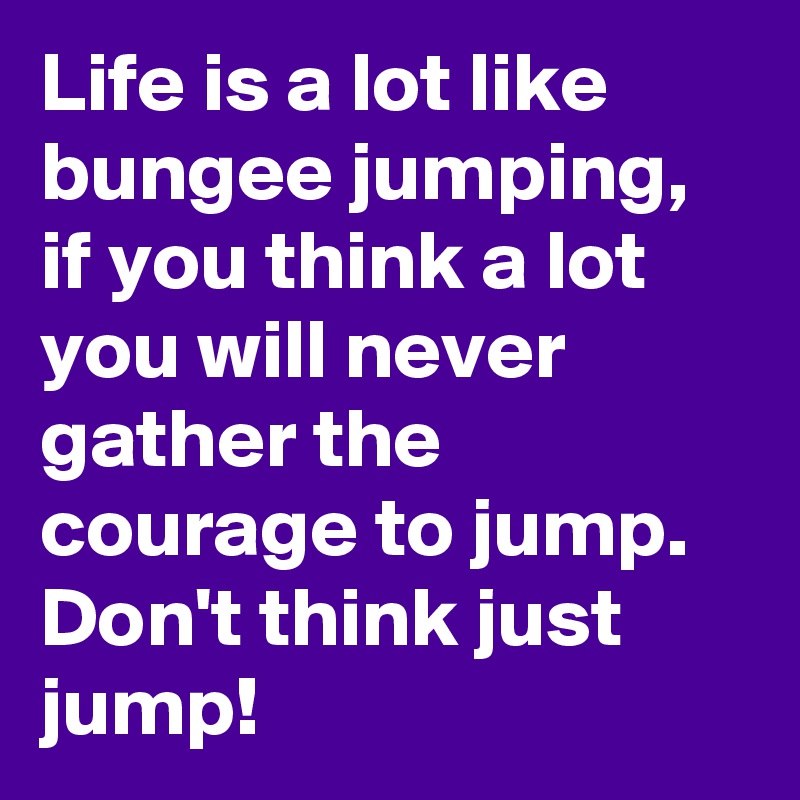 Life is a lot like bungee jumping, if you think a lot you will never gather the courage to jump.
Don't think just jump!