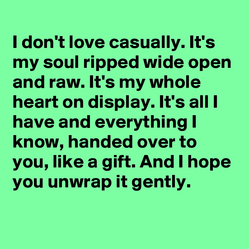 
I don't love casually. It's my soul ripped wide open and raw. It's my whole heart on display. It's all I have and everything I know, handed over to you, like a gift. And I hope you unwrap it gently. 
