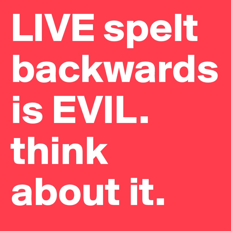 LIVE spelt backwards is EVIL. think about it.