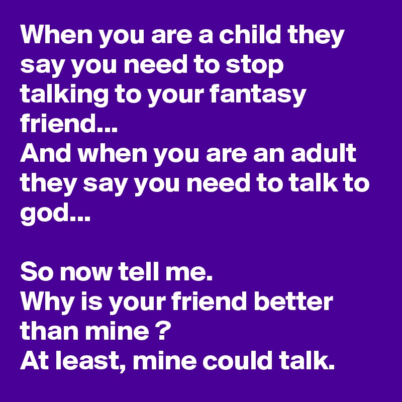 When you are a child they say you need to stop talking to your fantasy friend... 
And when you are an adult they say you need to talk to god...

So now tell me.
Why is your friend better than mine ?
At least, mine could talk. 