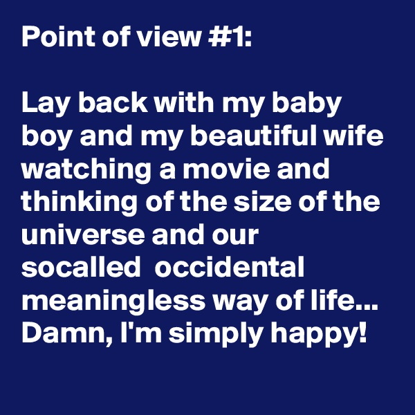 Point of view #1:

Lay back with my baby boy and my beautiful wife watching a movie and thinking of the size of the universe and our socalled  occidental meaningless way of life...
Damn, I'm simply happy!
