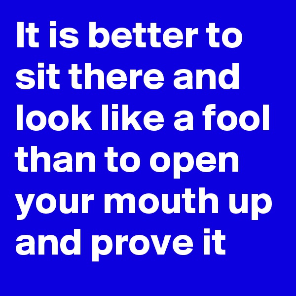 It is better to sit there and look like a fool than to open your mouth up and prove it 