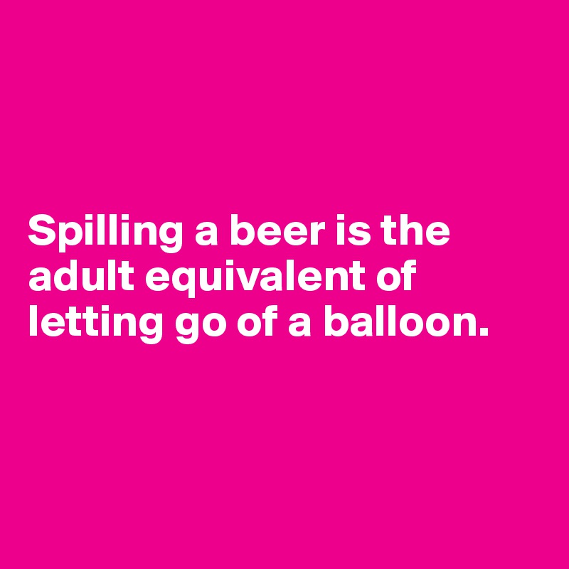 



Spilling a beer is the adult equivalent of letting go of a balloon.



