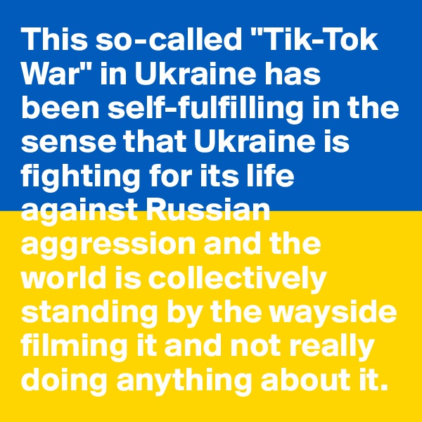 This so-called "Tik-Tok War" in Ukraine has been self-fulfilling in the sense that Ukraine is fighting for its life against Russian aggression and the world is collectively standing by the wayside filming it and not really doing anything about it.