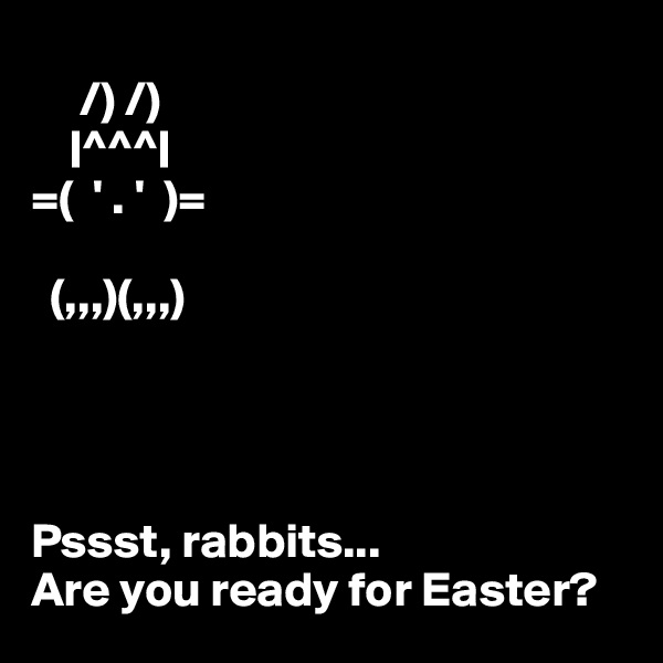      
     /) /)
    |^^^|
=(  ' . '  )=

  (,,,)(,,,)




Pssst, rabbits...
Are you ready for Easter?
