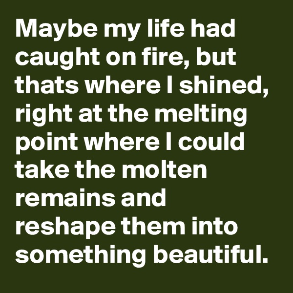 Maybe my life had caught on fire, but thats where I shined, right at the melting point where I could take the molten remains and reshape them into something beautiful.