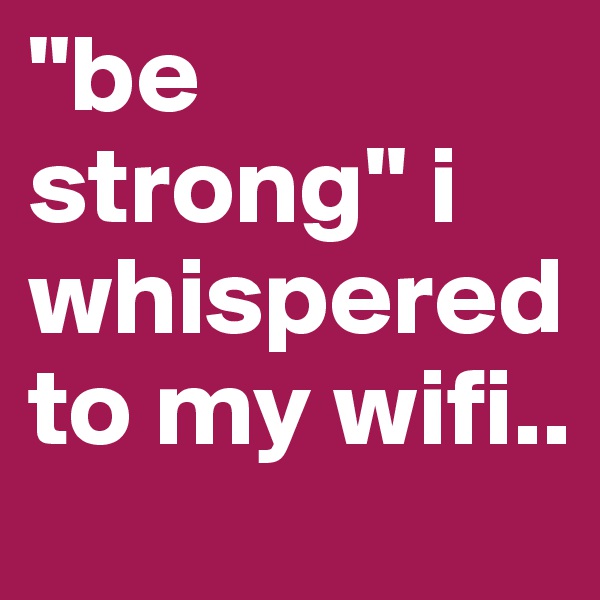 "be strong" i whispered to my wifi..