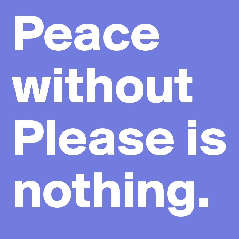 Peace without Please is nothing.