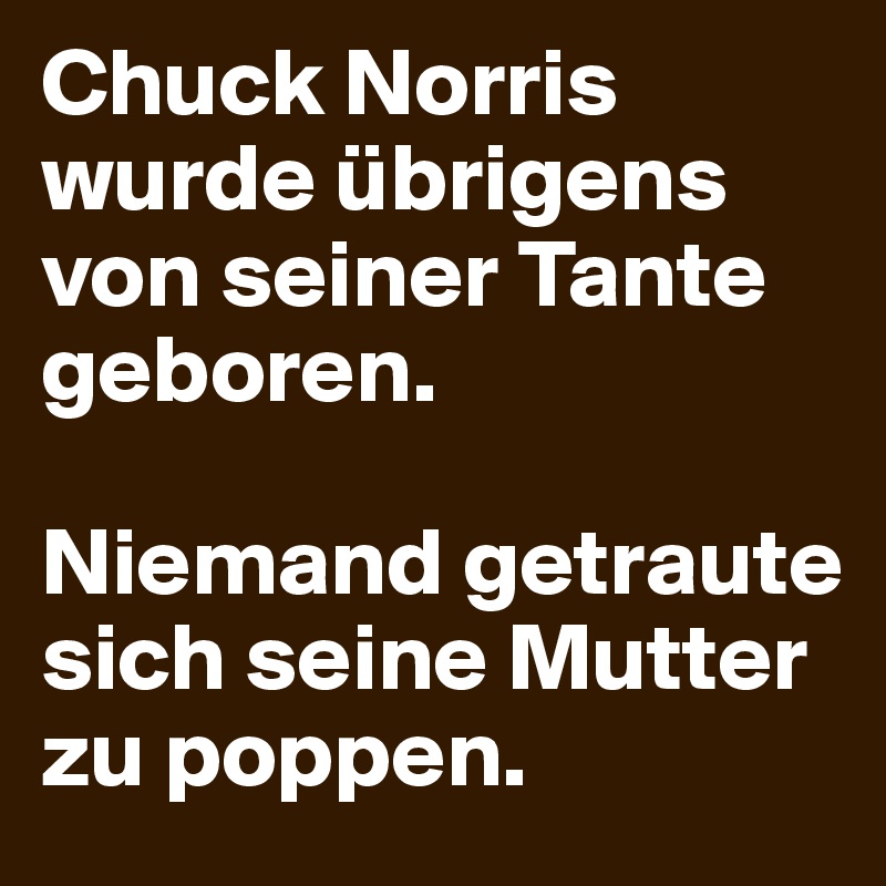 Chuck Norris wurde übrigens von seiner Tante geboren.

Niemand getraute sich seine Mutter zu poppen.