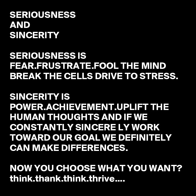 SERIOUSNESS
AND
SINCERITY

SERIOUSNESS IS FEAR.FRUSTRATE.FOOL THE MIND BREAK THE CELLS DRIVE TO STRESS.

SINCERITY IS POWER.ACHIEVEMENT.UPLIFT THE HUMAN THOUGHTS AND IF WE CONSTANTLY SINCERE LY WORK TOWARD OUR GOAL WE DEFINITELY CAN MAKE DIFFERENCES.

NOW YOU CHOOSE WHAT YOU WANT?
think.thank.think.thrive....