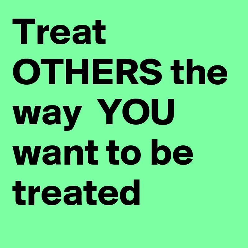 Treat OTHERS the way  YOU want to be treated