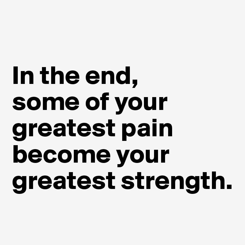 

In the end, 
some of your greatest pain become your greatest strength.
