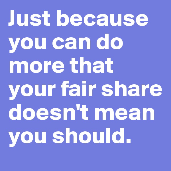 Just because you can do more that your fair share doesn't mean you should. 