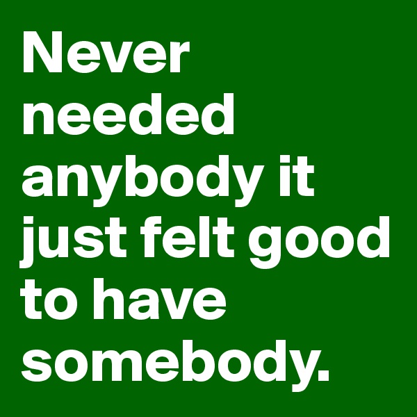 Never needed anybody it just felt good to have somebody.