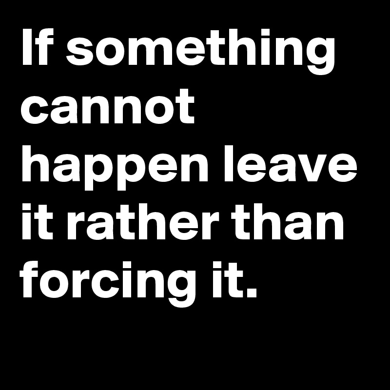 If something cannot happen leave it rather than forcing it.