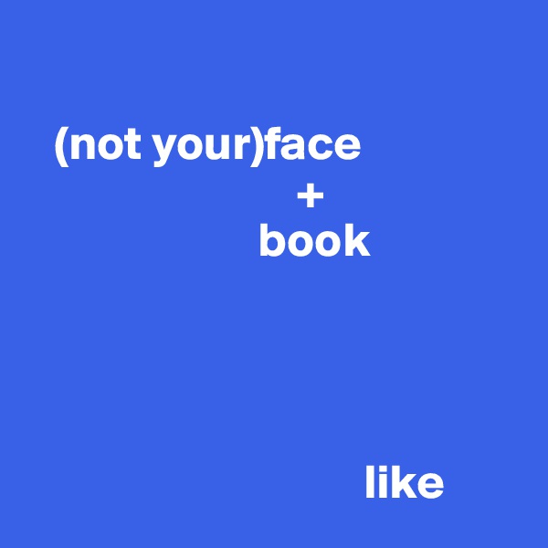 

   (not your)face
                            +
                        book




                                   like