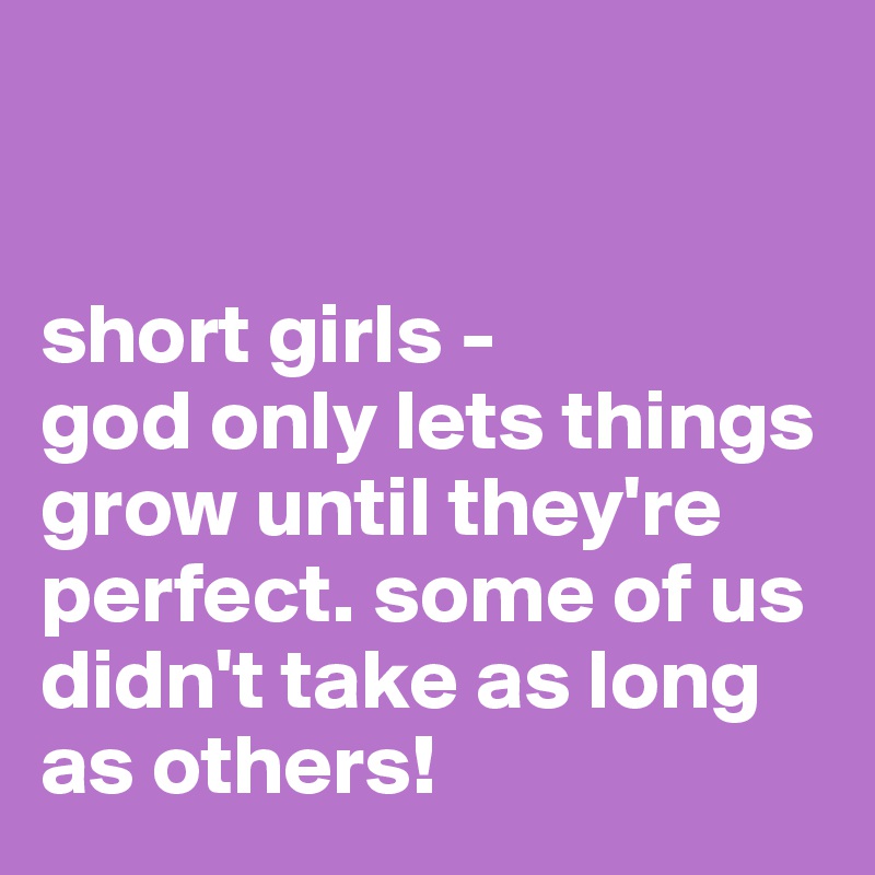


short girls -
god only lets things grow until they're perfect. some of us didn't take as long as others!